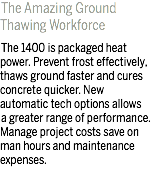 The Amazing Ground Thawing Workforce The 1400 is packaged heat power. Prevent frost effectively, thaws ground faster and cures concrete quicker. New automatic tech options allows a greater range of performance. Manage project costs save on man hours and maintenance expenses.