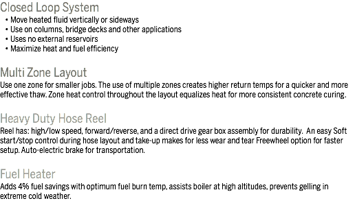 Closed Loop System • Move heated fluid vertically or sideways • Use on columns, bridge decks and other applications • Uses no external reservoirs • Maximize heat and fuel efficiency Multi Zone Layout
Use one zone for smaller jobs. The use of multiple zones creates higher return temps for a quicker and more effective thaw. Zone heat control throughout the layout equalizes heat for more consistent concrete curing. Heavy Duty Hose Reel
Reel has: high/low speed, forward/reverse, and a direct drive gear box assembly for durability. An easy Soft start/stop control during hose layout and take-up makes for less wear and tear Freewheel option for faster setup. Auto-electric brake for transportation. Fuel Heater Adds 4% fuel savings with optimum fuel burn temp, assists boiler at high altitudes, prevents gelling in extreme cold weather. 