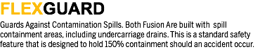 FLEXGUARD
Guards Against Contamination Spills. Both Fusion Are built with spill containment areas, including undercarriage drains. This is a standard safety feature that is designed to hold 150% containment should an accident occur.
