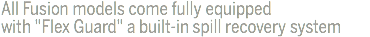 All Fusion models come fully equipped with "Flex Guard" a built-in spill recovery system