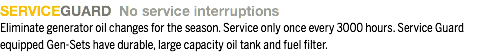 SERVICEGUARD No service interruptions
Eliminate generator oil changes for the season. Service only once every 3000 hours. Service Guard equipped Gen-Sets have durable, large capacity oil tank and fuel filter.