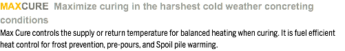 MAXCURE Maximize curing in the harshest cold weather concreting conditions Max Cure controls the supply or return temperature for balanced heating when curing. It is fuel efficient heat control for frost prevention, pre-pours, and Spoil pile warming.