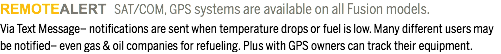 REMOTEALERT SAT/COM, GPS systems are available on all Fusion models. Via Text Message– notifications are sent when temperature drops or fuel is low. Many different users may be notified– even gas & oil companies for refueling. Plus with GPS owners can track their equipment. 