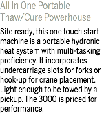 All In One Portable Thaw/Cure Powerhouse Site ready, this one touch start machine is a portable hydronic heat system with multi-tasking proficiency. It incorporates undercarriage slots for forks or hook-up for crane placement. Light enough to be towed by a pickup. The 3000 is priced for performance.